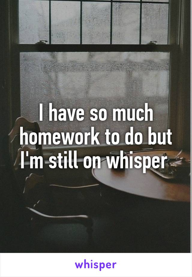 I have so much homework to do but I'm still on whisper 