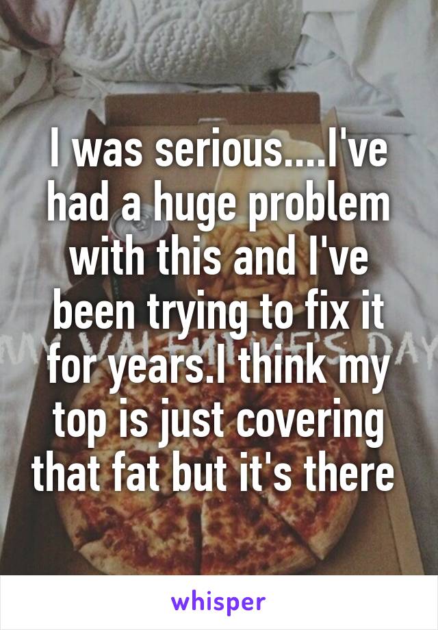 I was serious....I've had a huge problem with this and I've been trying to fix it for years.I think my top is just covering that fat but it's there 