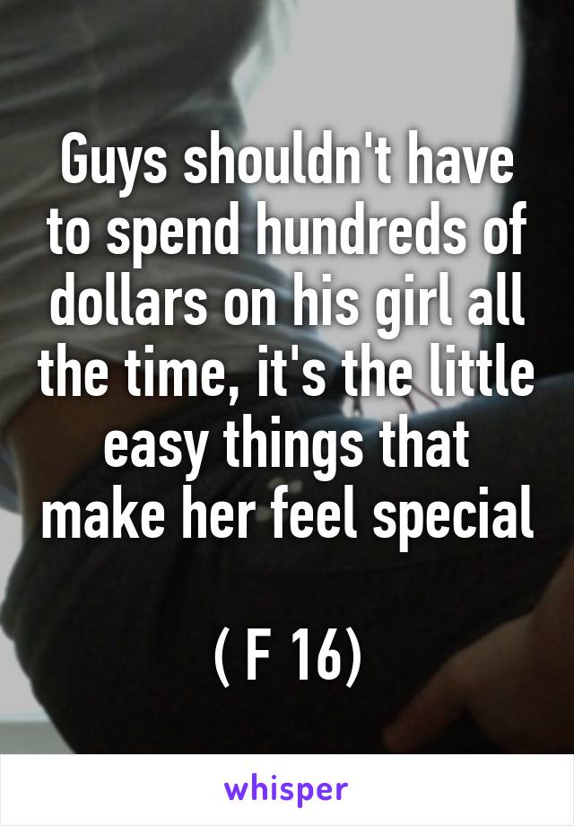 Guys shouldn't have to spend hundreds of dollars on his girl all the time, it's the little easy things that make her feel special 
( F 16)