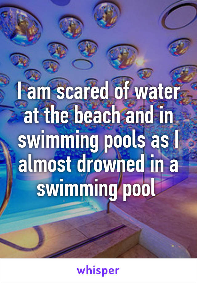 I am scared of water at the beach and in swimming pools as I almost drowned in a swimming pool 