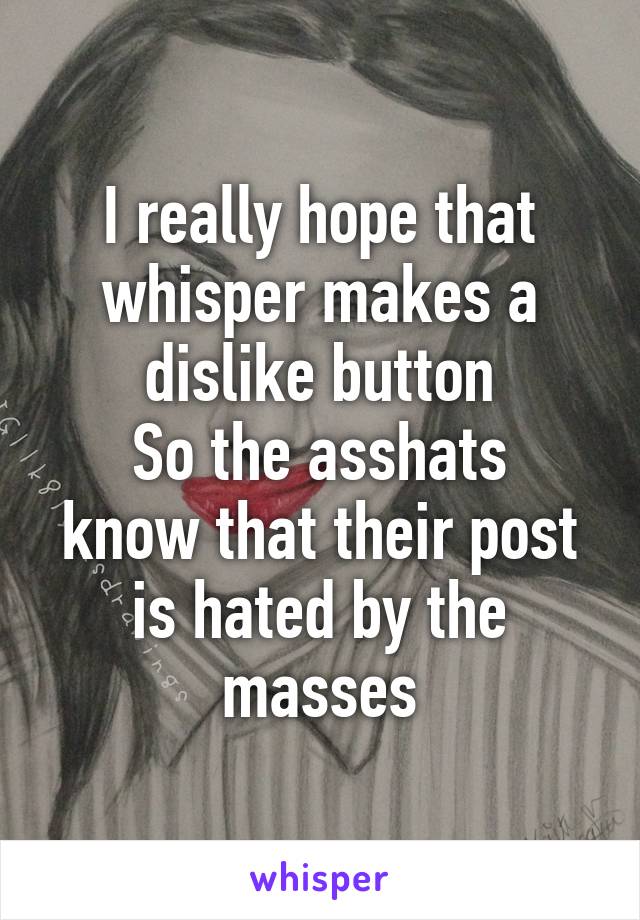 I really hope that whisper makes a dislike button
So the asshats know that their post is hated by the masses