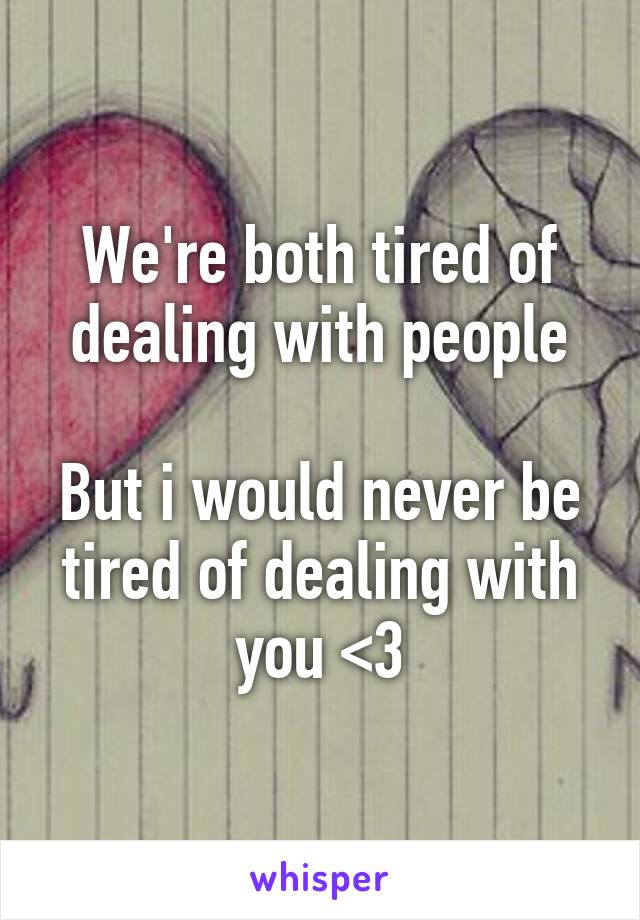 We're both tired of dealing with people

But i would never be tired of dealing with you <3