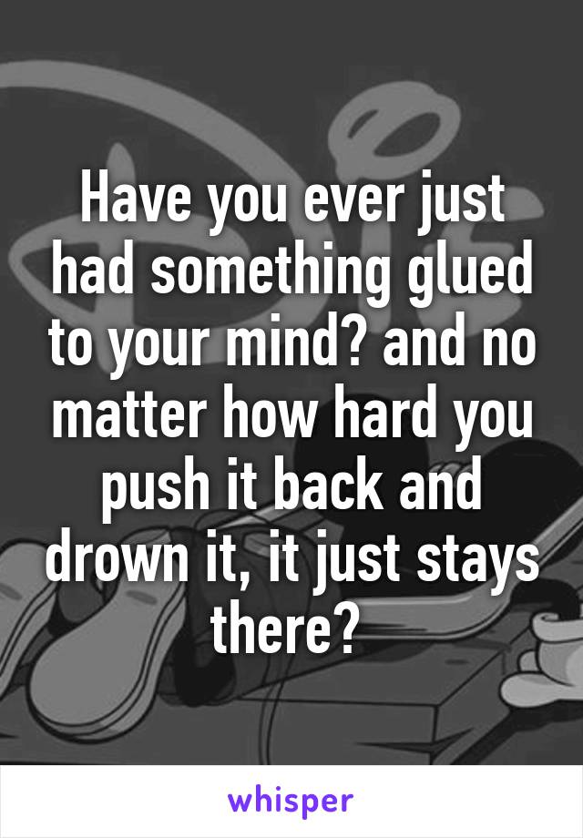 Have you ever just had something glued to your mind? and no matter how hard you push it back and drown it, it just stays there? 