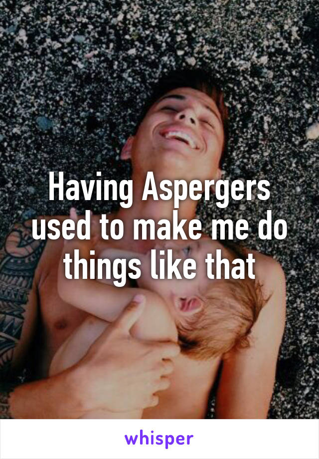 Having Aspergers used to make me do things like that
