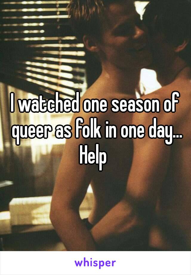 I watched one season of queer as folk in one day...
Help 