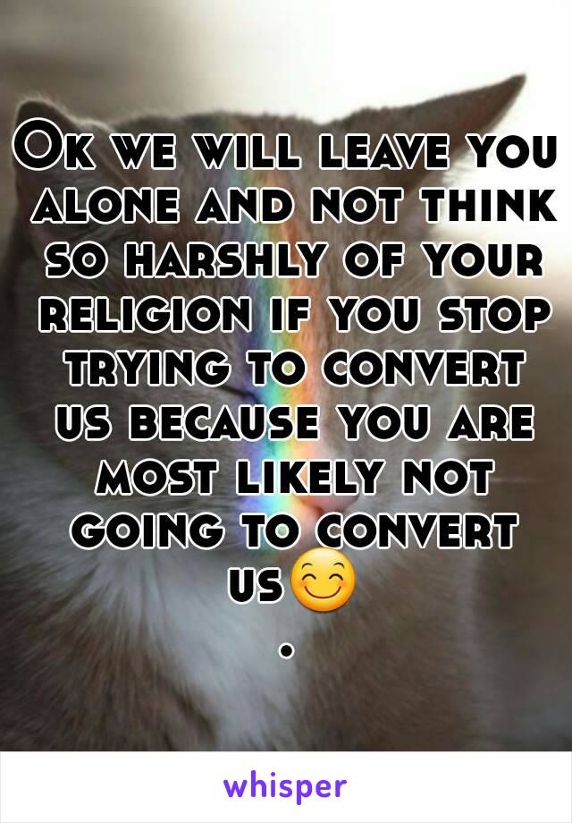 Ok we will leave you alone and not think so harshly of your religion if you stop trying to convert us because you are most likely not going to convert us😊.