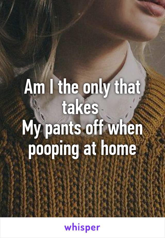 Am I the only that takes 
My pants off when pooping at home