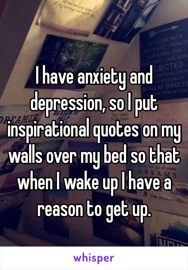 I have anxiety and depression, so I put inspirational quotes on my walls over my bed so that when I wake up I have a reason to get up. 