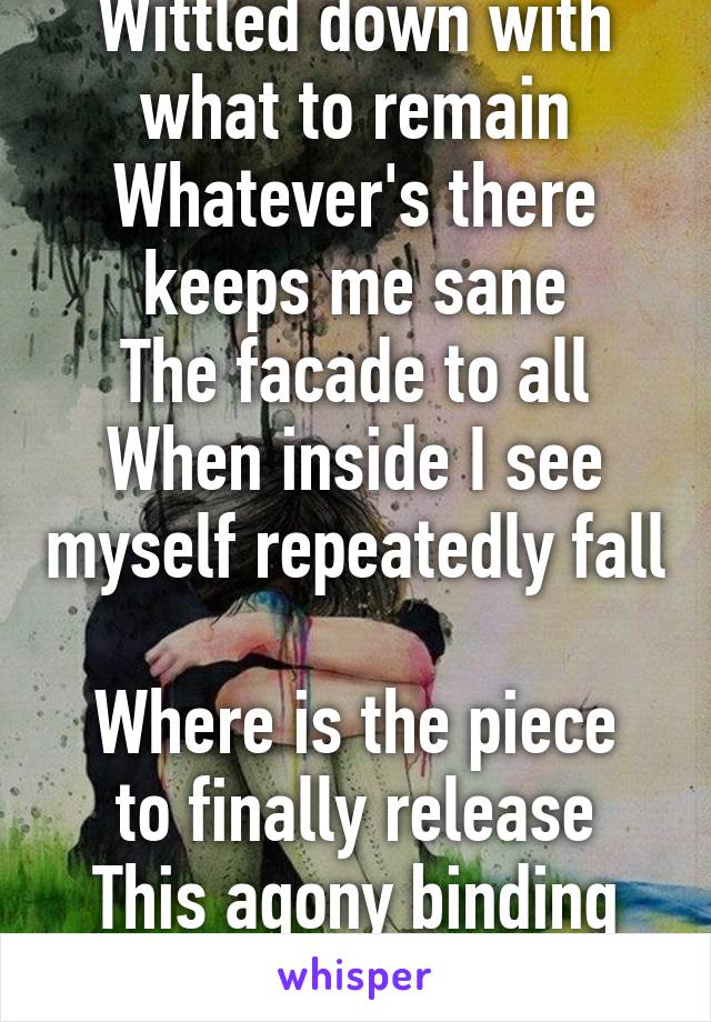 Wittled down with what to remain
Whatever's there keeps me sane
The facade to all
When inside I see myself repeatedly fall

Where is the piece to finally release
This agony binding me eternally