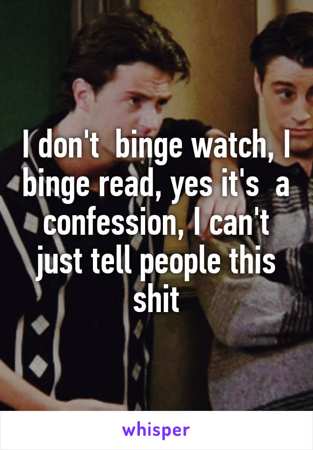 I don't  binge watch, I binge read, yes it's  a confession, I can't just tell people this shit