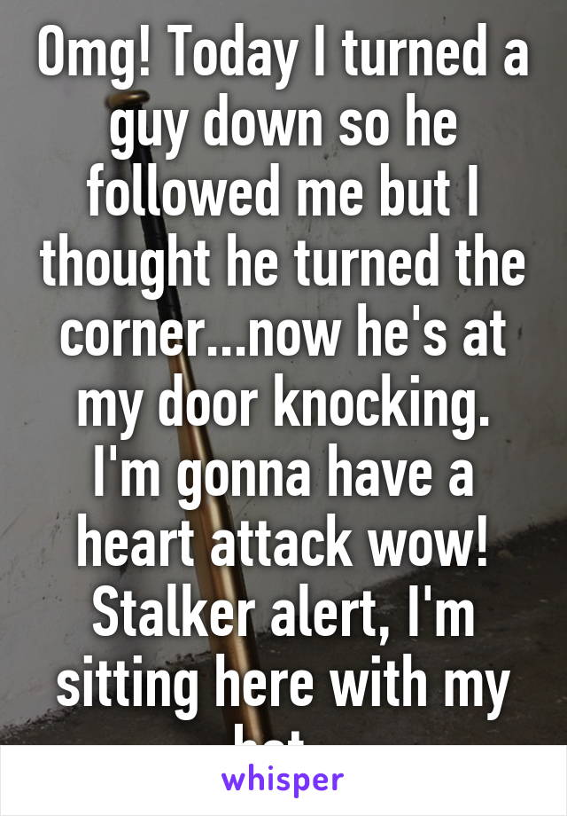 Omg! Today I turned a guy down so he followed me but I thought he turned the corner...now he's at my door knocking. I'm gonna have a heart attack wow! Stalker alert, I'm sitting here with my bat. 