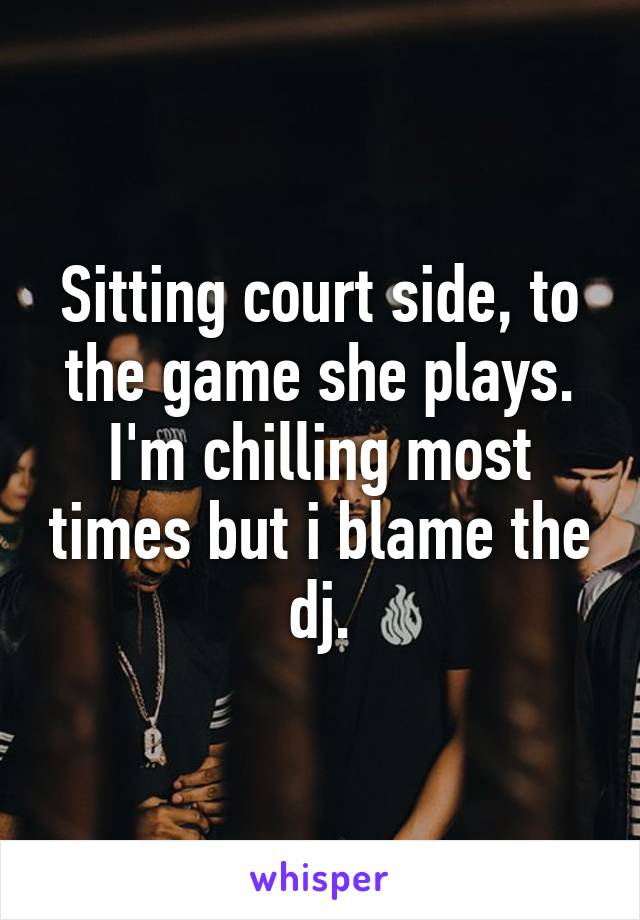 Sitting court side, to the game she plays. I'm chilling most times but i blame the dj.