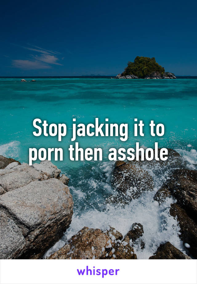 Stop jacking it to porn then asshole