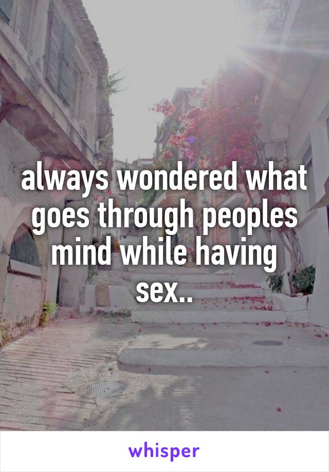 always wondered what goes through peoples mind while having sex..