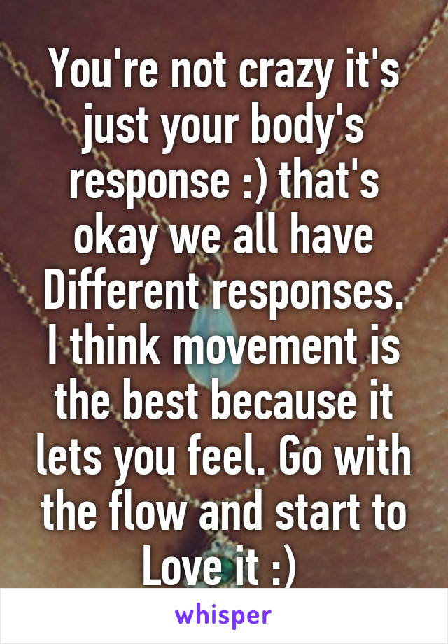 You're not crazy it's just your body's response :) that's okay we all have
Different responses. I think movement is the best because it lets you feel. Go with the flow and start to
Love it :) 