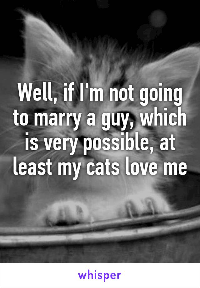 Well, if I'm not going to marry a guy, which is very possible, at least my cats love me 