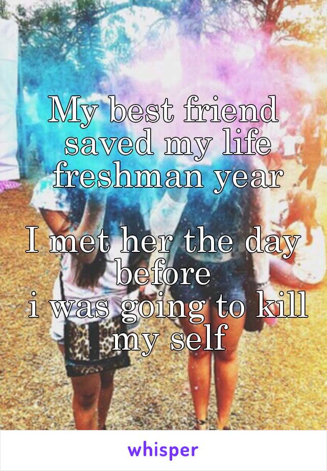 My best friend saved my life freshman year

I met her the day before 
 i was going to kill my self