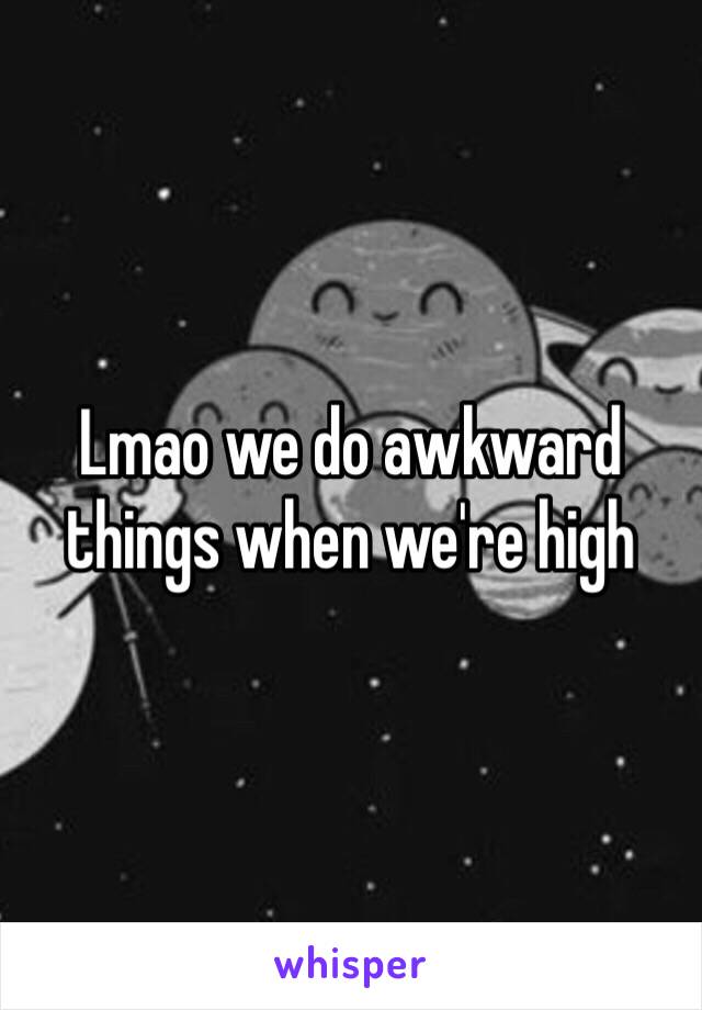 Lmao we do awkward things when we're high 