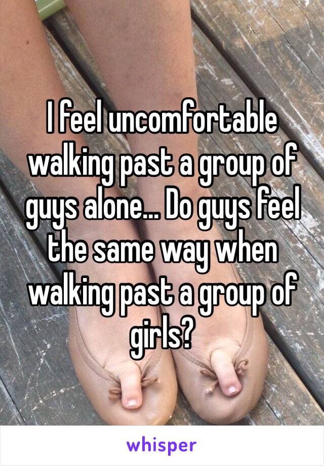 I feel uncomfortable walking past a group of guys alone... Do guys feel the same way when walking past a group of girls?