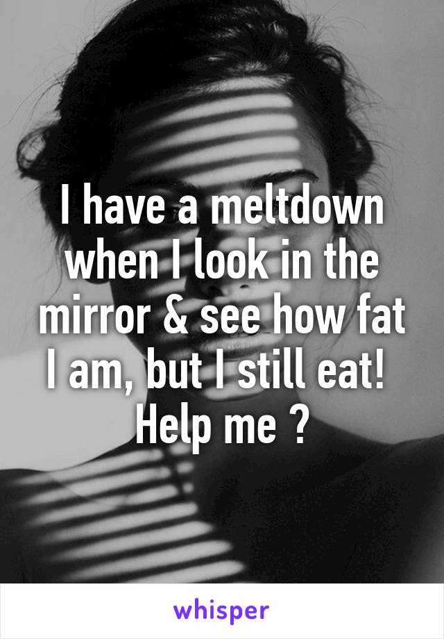 I have a meltdown when I look in the mirror & see how fat I am, but I still eat! 
Help me 😩