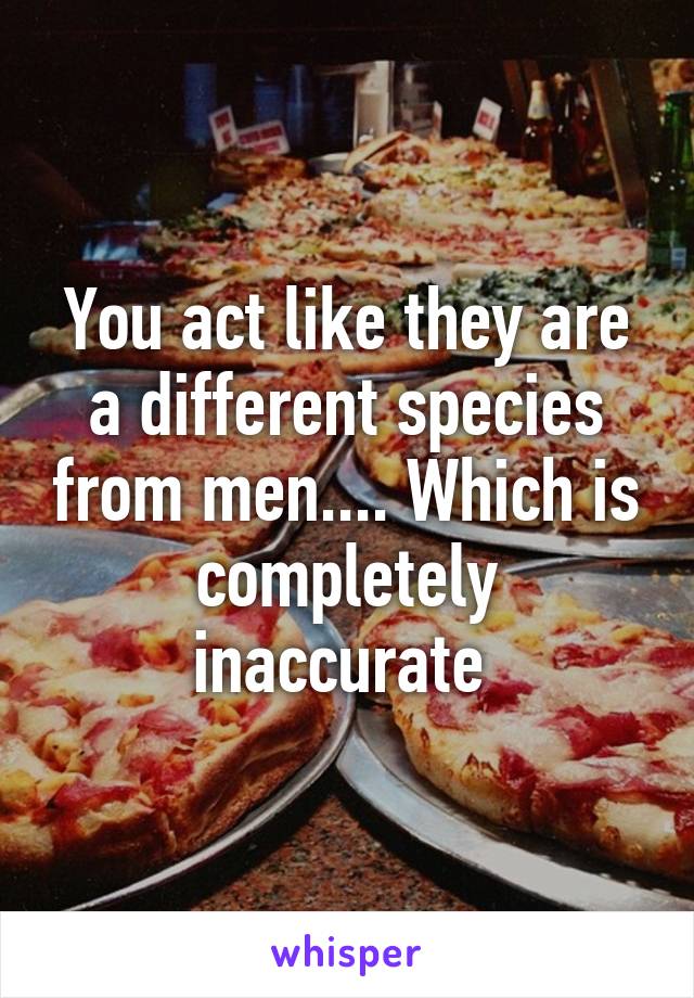 You act like they are a different species from men.... Which is completely inaccurate 