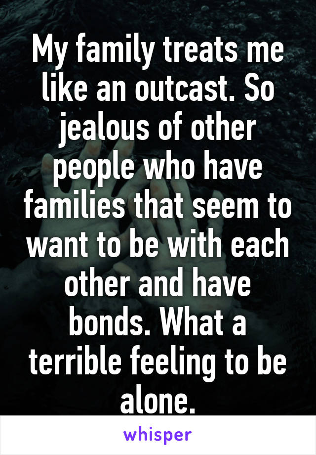 My family treats me like an outcast. So jealous of other people who have families that seem to want to be with each other and have bonds. What a terrible feeling to be alone.