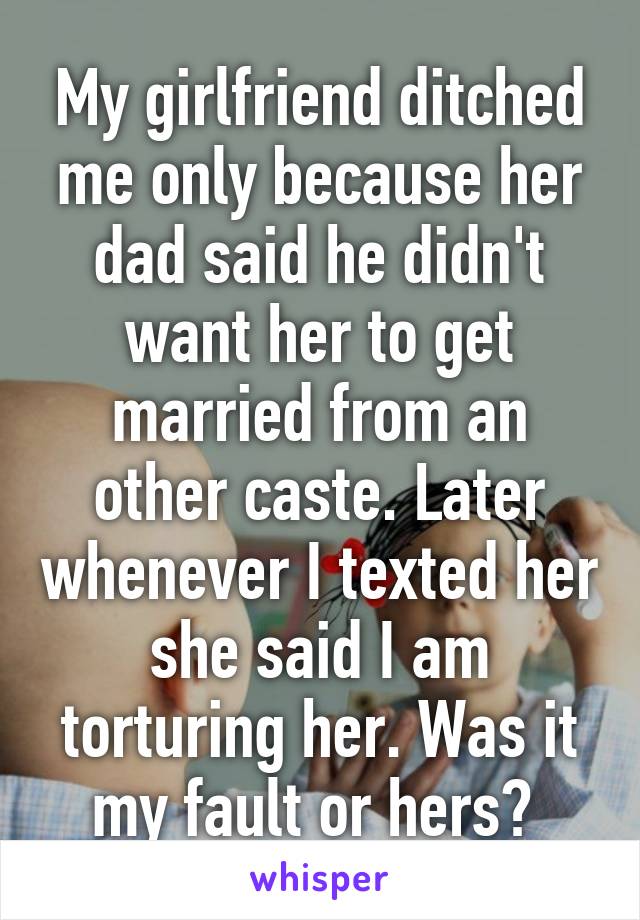 My girlfriend ditched me only because her dad said he didn't want her to get married from an other caste. Later whenever I texted her she said I am torturing her. Was it my fault or hers? 