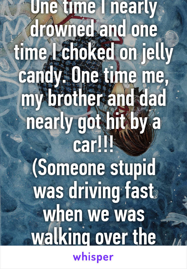 One time I nearly drowned and one time I choked on jelly candy. One time me, my brother and dad nearly got hit by a car!!!
(Someone stupid was driving fast when we was walking over the street to school)