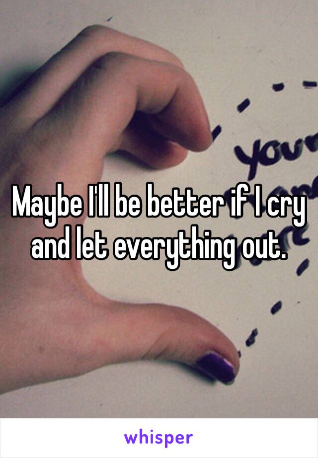 Maybe I'll be better if I cry and let everything out.