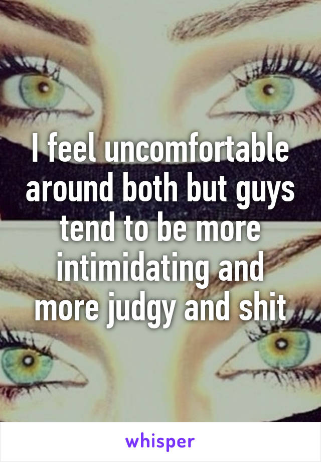 I feel uncomfortable around both but guys tend to be more intimidating and more judgy and shit