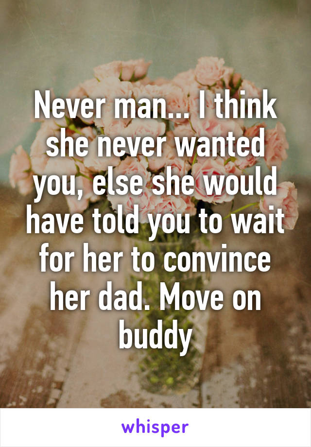 Never man... I think she never wanted you, else she would have told you to wait for her to convince her dad. Move on buddy