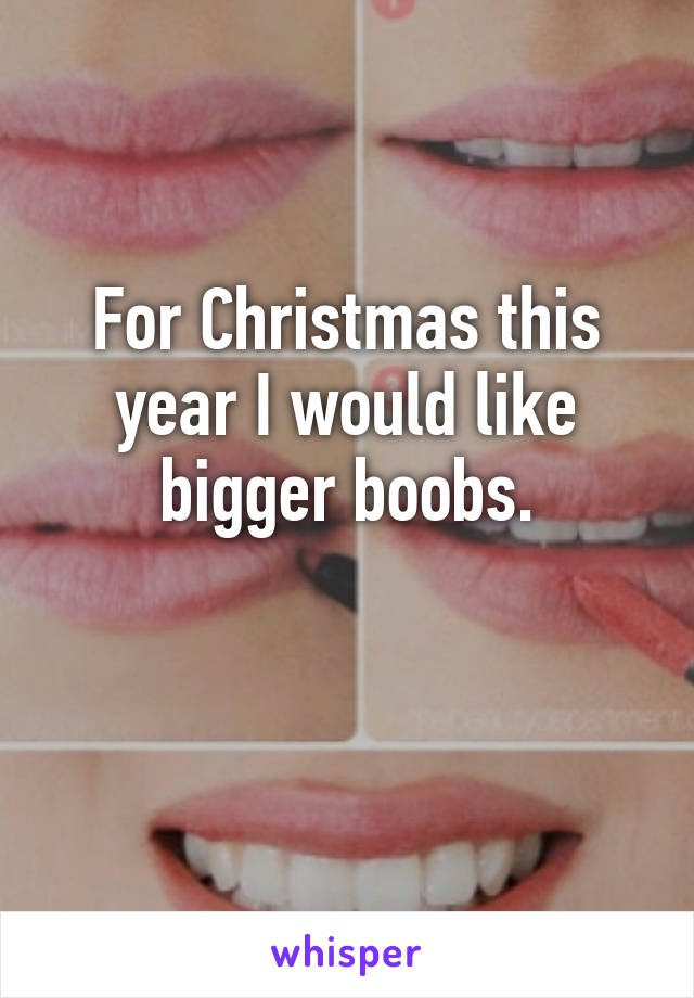 For Christmas this year I would like bigger boobs.

