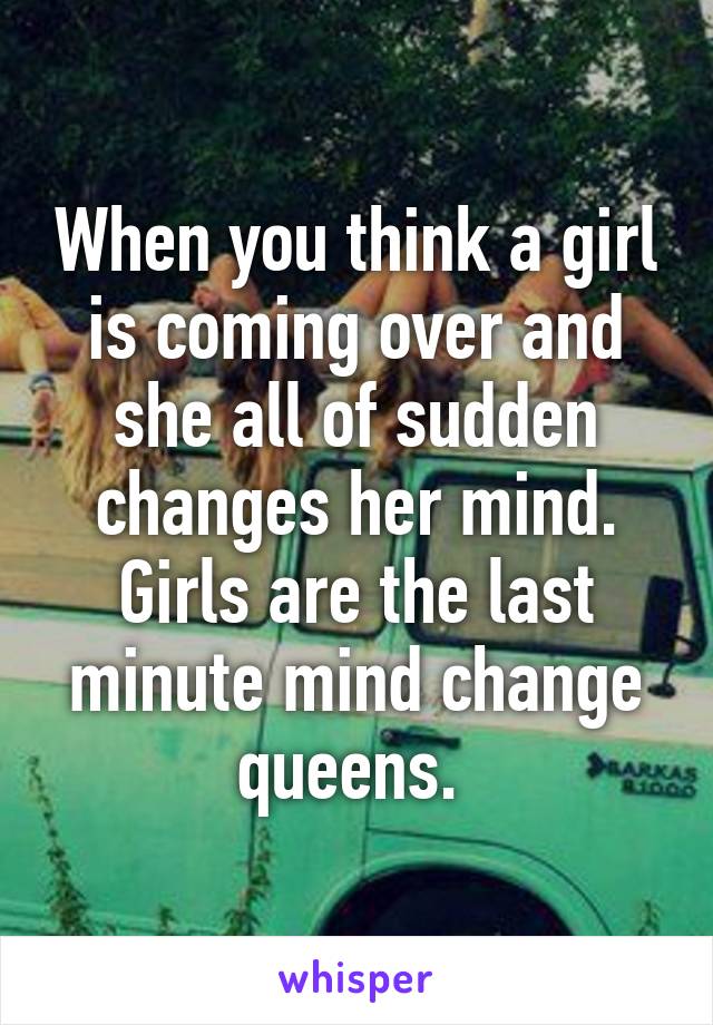 When you think a girl is coming over and she all of sudden changes her mind. Girls are the last minute mind change queens. 