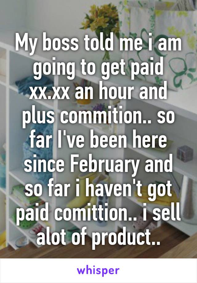 My boss told me i am going to get paid xx.xx an hour and plus commition.. so far I've been here since February and so far i haven't got paid comittion.. i sell alot of product..