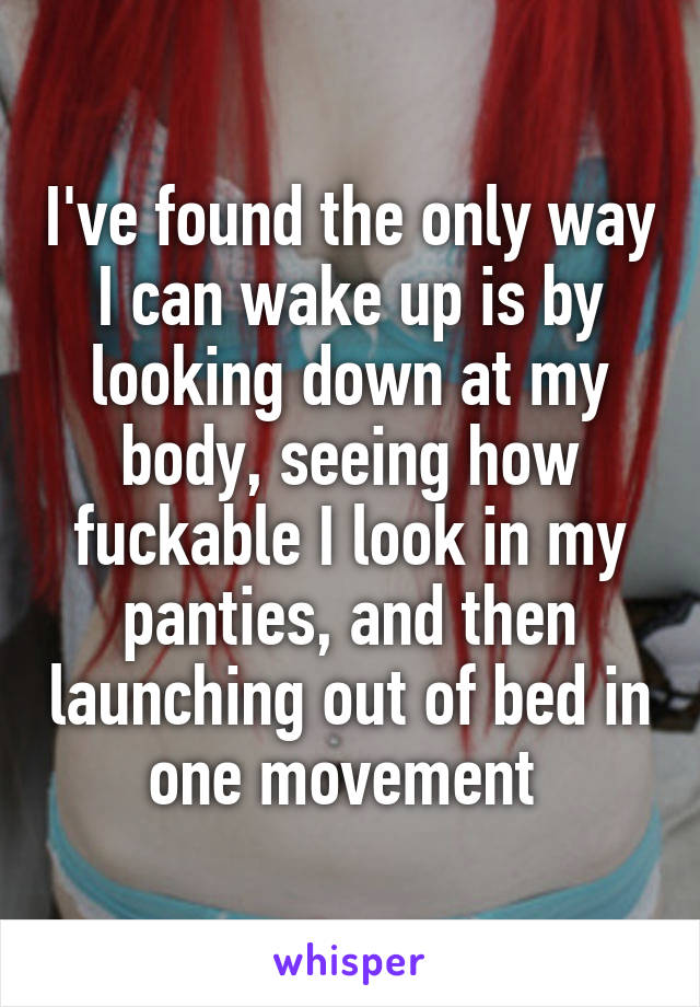 I've found the only way I can wake up is by looking down at my body, seeing how fuckable I look in my panties, and then launching out of bed in one movement 