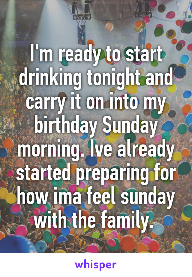 I'm ready to start drinking tonight and carry it on into my birthday Sunday morning. Ive already started preparing for how ima feel sunday with the family. 