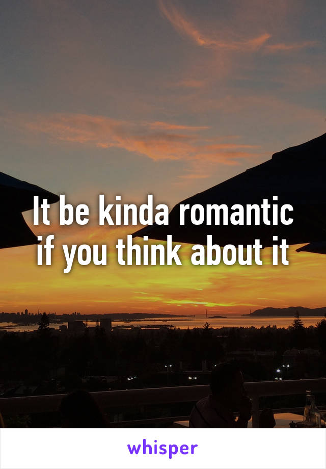 It be kinda romantic if you think about it