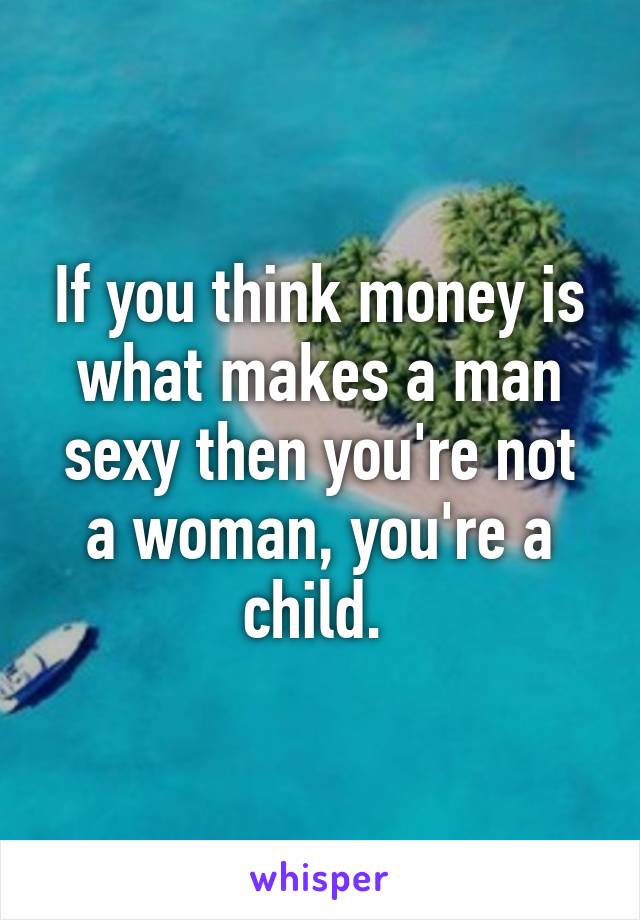 If you think money is what makes a man sexy then you're not a woman, you're a child. 