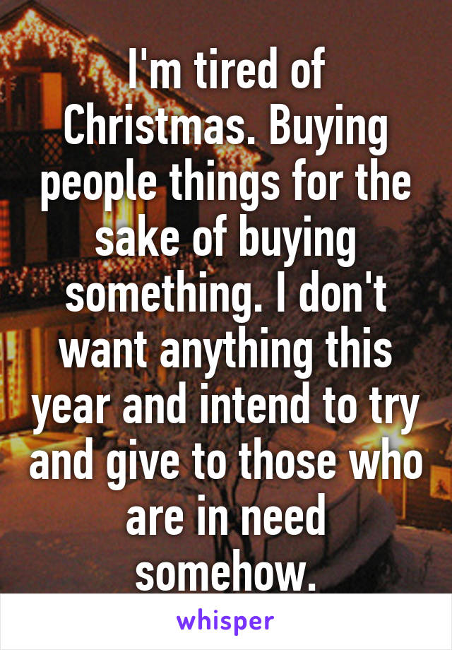 I'm tired of Christmas. Buying people things for the sake of buying something. I don't want anything this year and intend to try and give to those who are in need somehow.