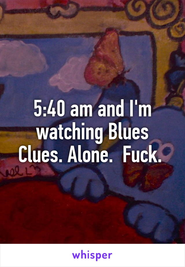 5:40 am and I'm watching Blues Clues. Alone.  Fuck. 