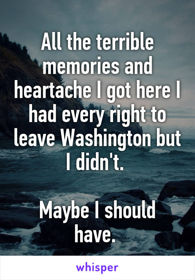 All the terrible memories and heartache I got here I had every right to leave Washington but I didn't. 

Maybe I should have. 