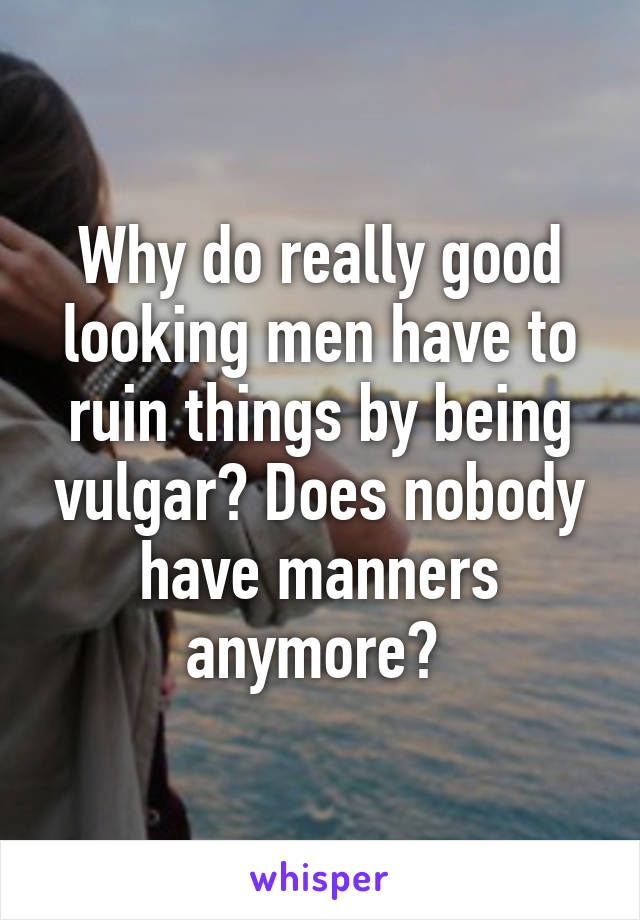 Why do really good looking men have to ruin things by being vulgar? Does nobody have manners anymore? 