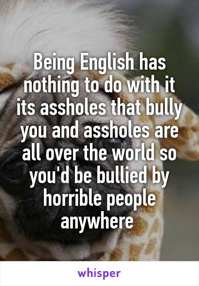 Being English has nothing to do with it its assholes that bully you and assholes are all over the world so you'd be bullied by horrible people anywhere 