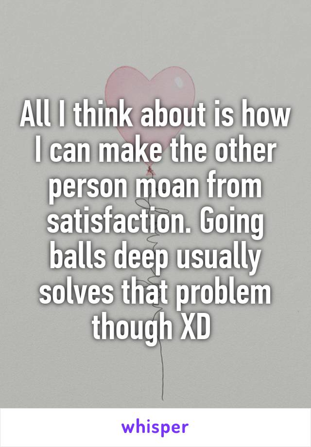 All I think about is how I can make the other person moan from satisfaction. Going balls deep usually solves that problem though XD 