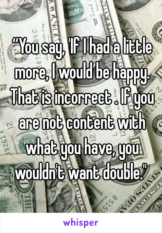  “You say, 'If I had a little more, I would be happy. That is incorrect . If you are not content with what you have, you wouldn't want double." 