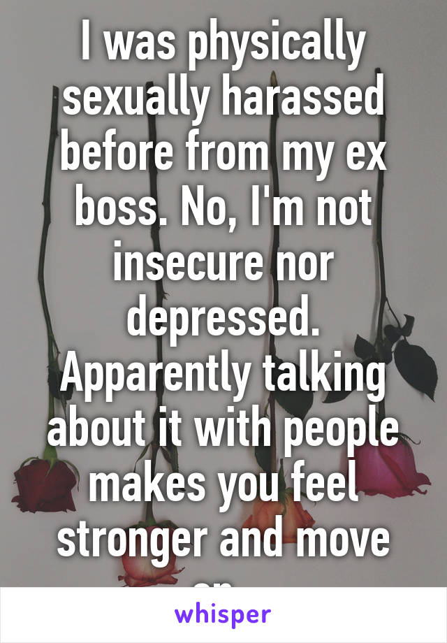 I was physically sexually harassed before from my ex boss. No, I'm not insecure nor depressed. Apparently talking about it with people makes you feel stronger and move on. 