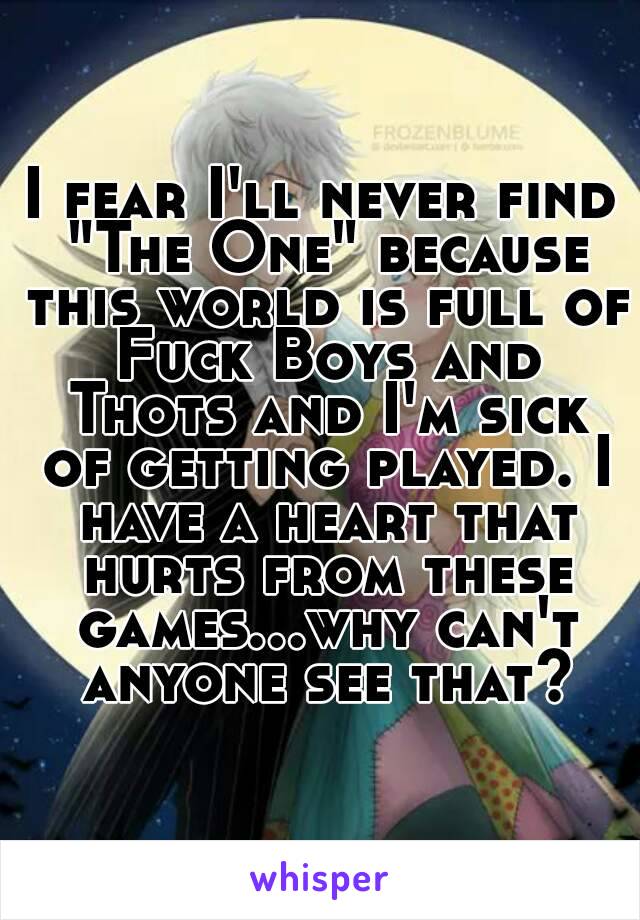 I fear I'll never find "The One" because this world is full of Fuck Boys and Thots and I'm sick of getting played. I have a heart that hurts from these games...why can't anyone see that?