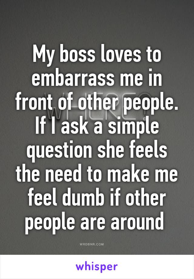 My boss loves to embarrass me in front of other people. If I ask a simple question she feels the need to make me feel dumb if other people are around 