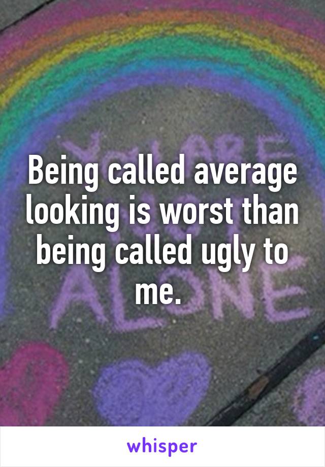 Being called average looking is worst than being called ugly to me. 