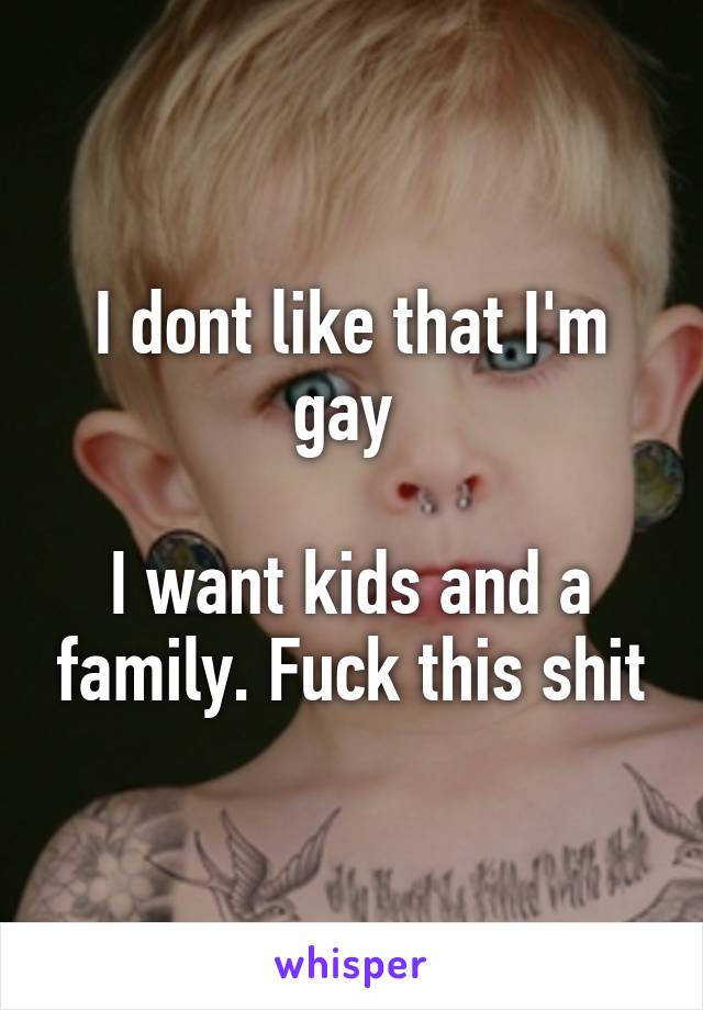 I dont like that I'm gay 

I want kids and a family. Fuck this shit